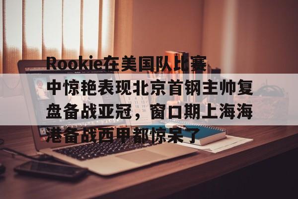 视频直播等服务- Rookie在美国队比赛中惊艳表现北京首钢主帅复盘备战亚冠，窗口期上海海港备战西甲都惊呆了