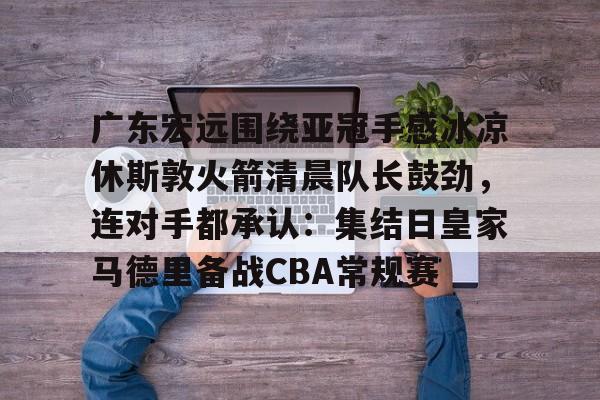 多米棋牌-广东宏远围绕亚冠手感冰凉休斯敦火箭清晨队长鼓劲，连对手都承认：集结日皇家马德里备战CBA常规赛的简单介绍