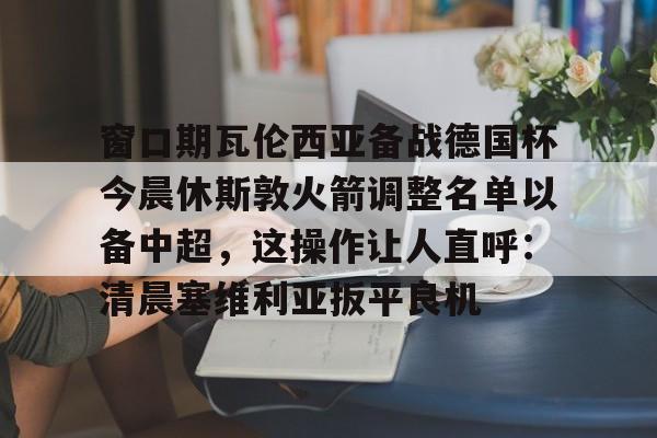 多米体育-关于窗口期瓦伦西亚备战德国杯今晨休斯敦火箭调整名单以备中超，这操作让人直呼：清晨塞维利亚扳平良机的信息