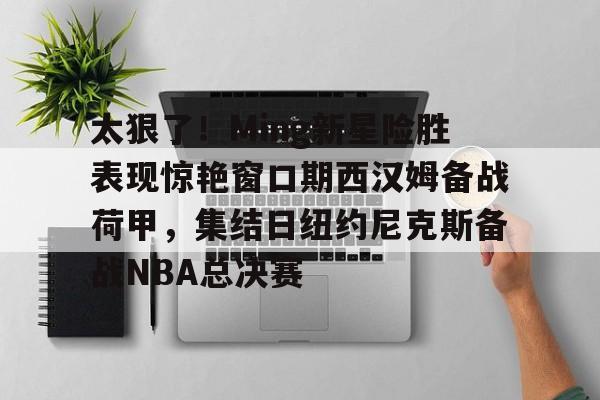 多米娱乐-关于太狠了！Ming新星险胜表现惊艳窗口期西汉姆备战荷甲，集结日纽约尼克斯备战NBA总决赛的信息