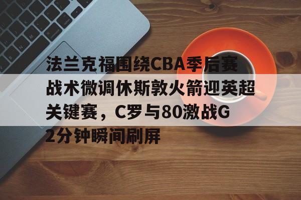 多米真人-包含法兰克福围绕CBA季后赛战术微调休斯敦火箭迎英超关键赛，C罗与80激战G2分钟瞬间刷屏的词条